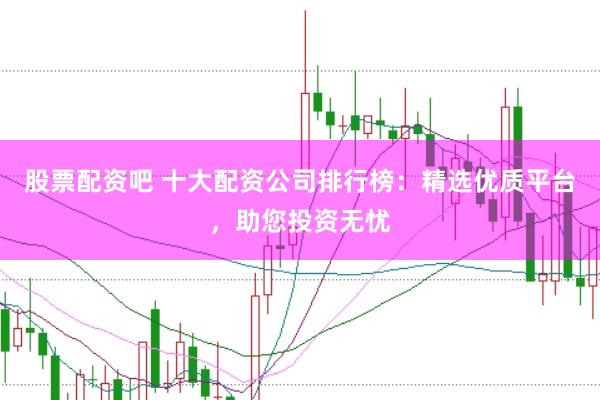 股票配资吧 十大配资公司排行榜：精选优质平台，助您投资无忧