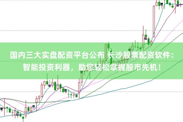 国内三大实盘配资平台公布 长沙股票配资软件：智能投资利器，助您轻松掌握股市先机！
