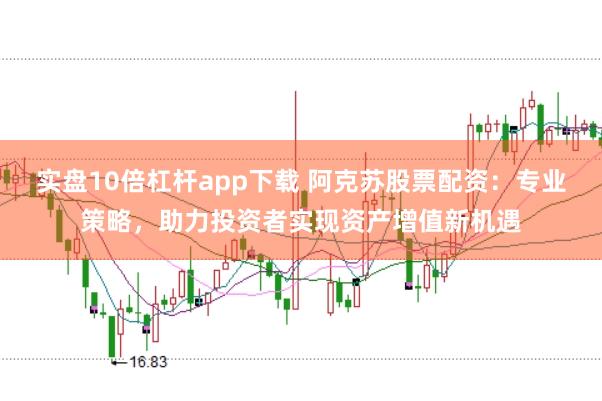 实盘10倍杠杆app下载 阿克苏股票配资：专业策略，助力投资者实现资产增值新机遇