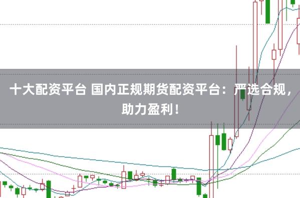 十大配资平台 国内正规期货配资平台：严选合规，助力盈利！