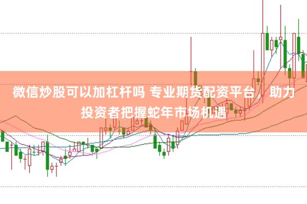 微信炒股可以加杠杆吗 专业期货配资平台，助力投资者把握蛇年市场机遇