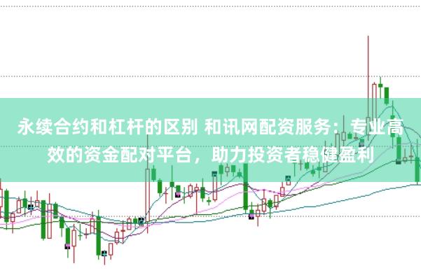 永续合约和杠杆的区别 和讯网配资服务：专业高效的资金配对平台，助力投资者稳健盈利