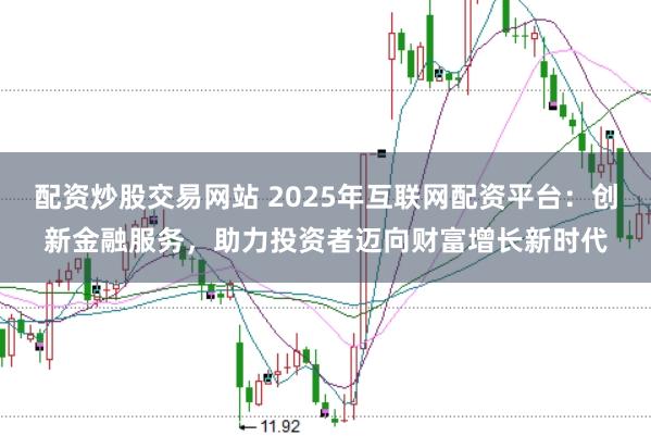 配资炒股交易网站 2025年互联网配资平台：创新金融服务，助力投资者迈向财富增长新时代