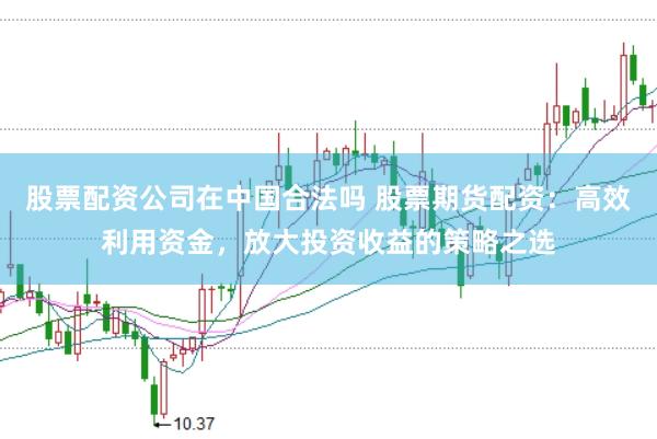 股票配资公司在中国合法吗 股票期货配资：高效利用资金，放大投资收益的策略之选