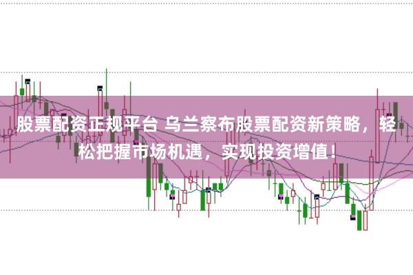 股票配资正规平台 乌兰察布股票配资新策略，轻松把握市场机遇，实现投资增值！