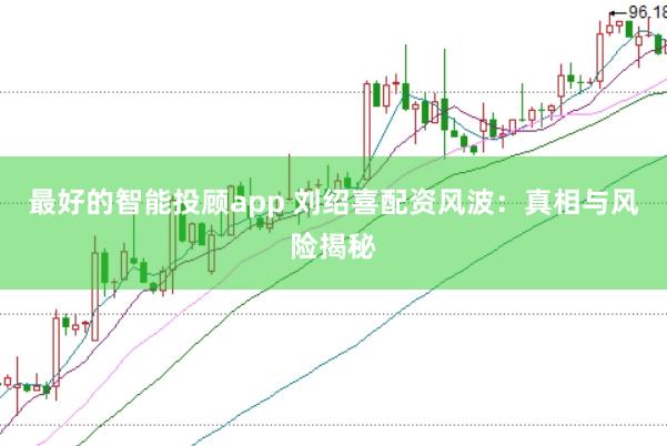 最好的智能投顾app 刘绍喜配资风波：真相与风险揭秘