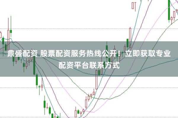 鼎盛配资 股票配资服务热线公开！立即获取专业配资平台联系方式