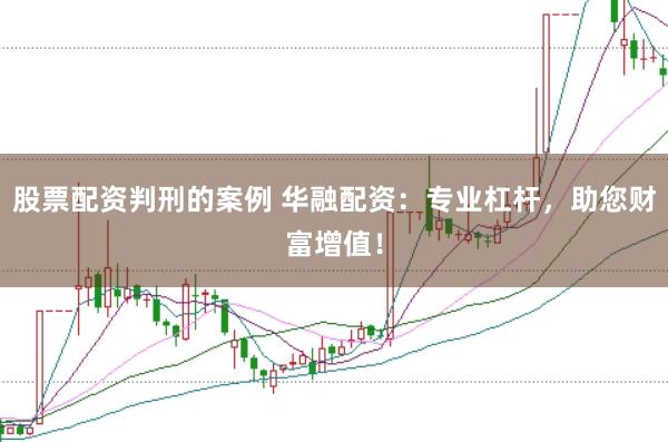 股票配资判刑的案例 华融配资：专业杠杆，助您财富增值！