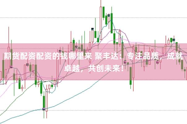 期货配资配资的钱哪里来 聚丰达：专注品质，成就卓越，共创未来！