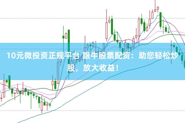 10元微投资正规平台 跟牛股票配资：助您轻松炒股，放大收益！