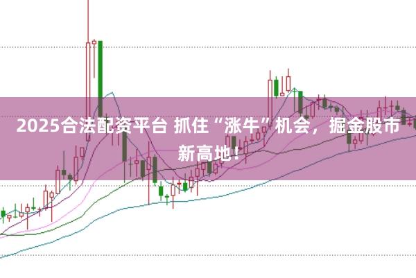 2025合法配资平台 抓住“涨牛”机会，掘金股市新高地！