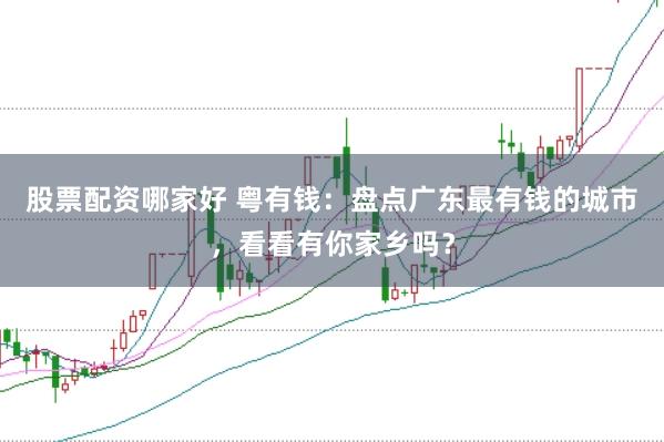 股票配资哪家好 粤有钱：盘点广东最有钱的城市，看看有你家乡吗？