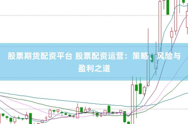 股票期货配资平台 股票配资运营：策略、风险与盈利之道