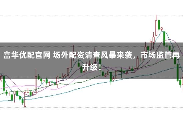富华优配官网 场外配资清查风暴来袭，市场监管再升级！