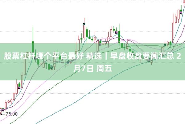 股票杠杆哪个平台最好 精选｜早盘收盘要闻汇总 2月7日 周五