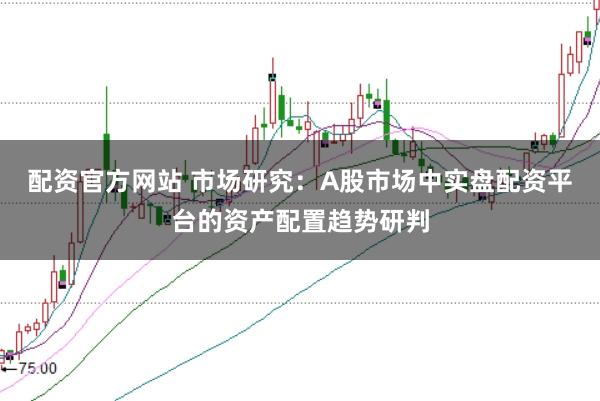配资官方网站 市场研究:A股市场中实盘配资平台的资产配置趋势研判