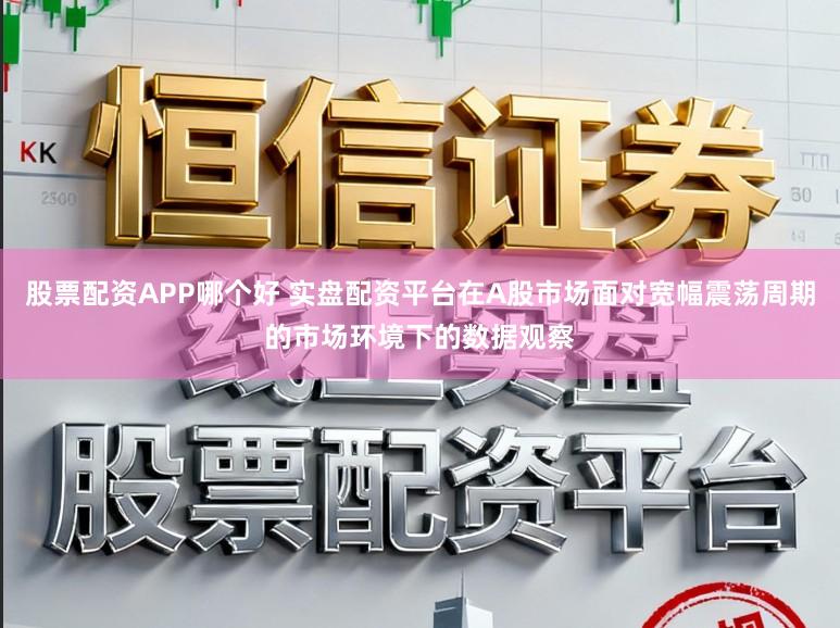 股票配资APP哪个好 实盘配资平台在A股市场面对宽幅震荡周期的市场环境下的数据观察