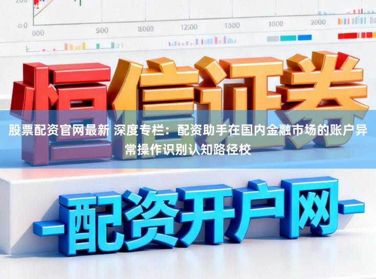 股票配资官网最新 深度专栏：配资助手在国内金融市场的账户异常操作识别认知路径校