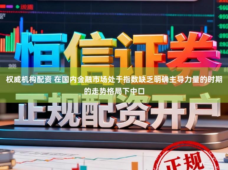 权威机构配资 在国内金融市场处于指数缺乏明确主导力量的时期的走势格局下中口