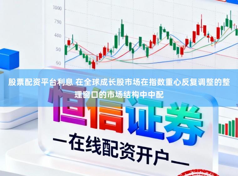股票配资平台利息 在全球成长股市场在指数重心反复调整的整理窗口的市场结构中中配