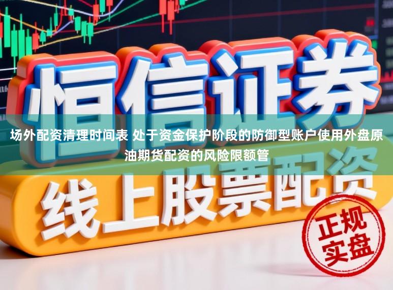 场外配资清理时间表 处于资金保护阶段的防御型账户使用外盘原油期货配资的风险限额管
