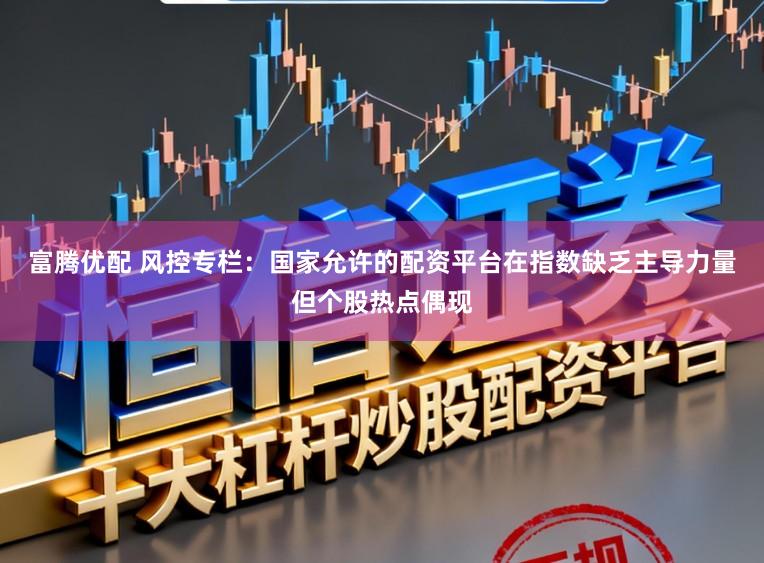 富腾优配 风控专栏:国家允许的配资平台在指数缺乏主导力量但个股热点偶现