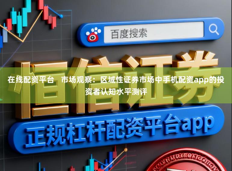 在线配资平台   市场观察：区域性证券市场中手机配资app的投资者认知水平测评