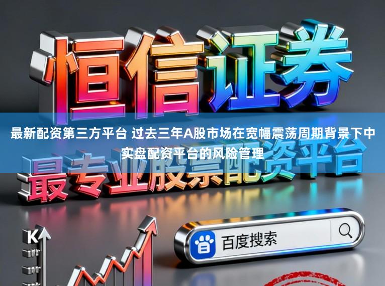 最新配资第三方平台 过去三年A股市场在宽幅震荡周期背景下中实盘配资平台的风险管理