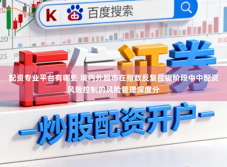 配资专业平台有哪些 境内外股市在指数反复拉锯阶段中中配资风险控制的风险管理深度分