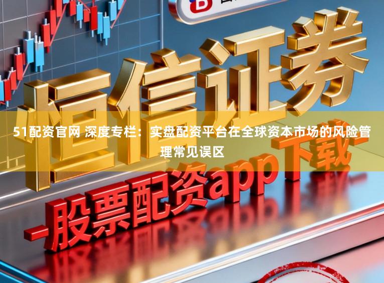 51配资官网 深度专栏：实盘配资平台在全球资本市场的风险管理常见误区
