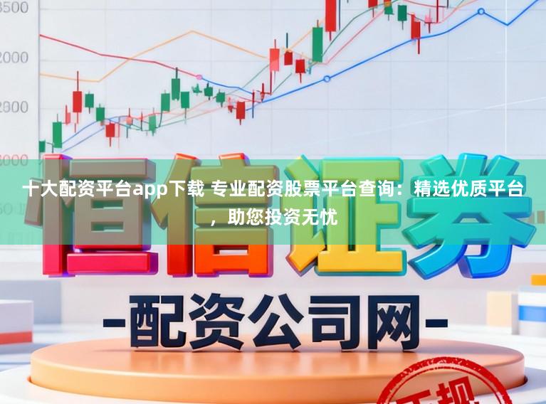 十大配资平台app下载 专业配资股票平台查询：精选优质平台，助您投资无忧